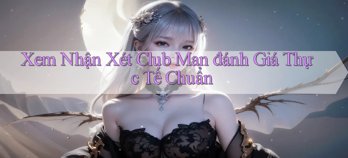 xem nhận xét club man đánh giá thực tế chuẩn