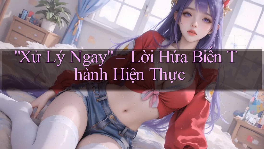“Xử Lý Ngay” – Lời Hứa Biến Thành Hiện Thực “Xử Lý Ngay” – Lời Hứa Biến Thành Hiện Thực